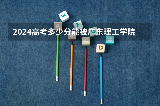 2024高考多少分能被广东理工学院录取