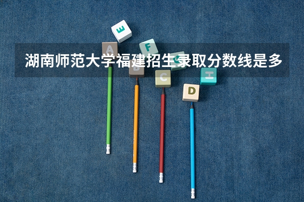 湖南师范大学福建招生录取分数线是多少