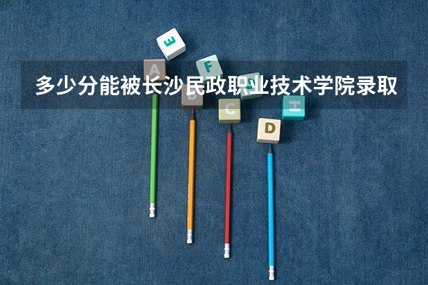 多少分能被长沙民政职业技术学院录取
