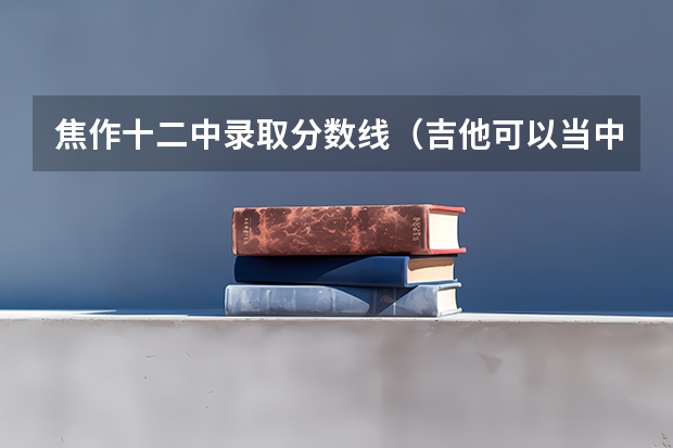 焦作十二中录取分数线（吉他可以当中考音乐特长生么？我刚学的吉他，我学习不太好，能考个300多分都算奇迹了。）