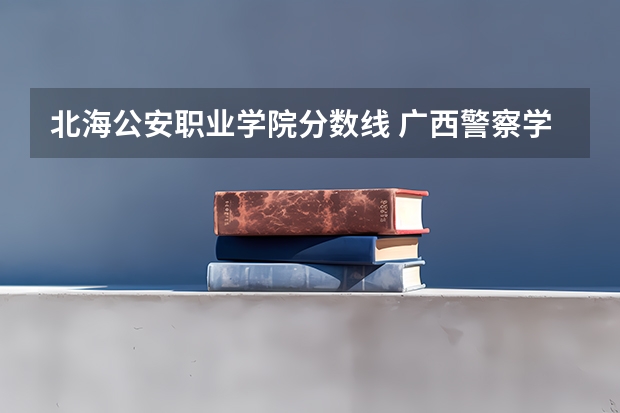北海公安职业学院分数线 广西警察学院2023年招生分数线