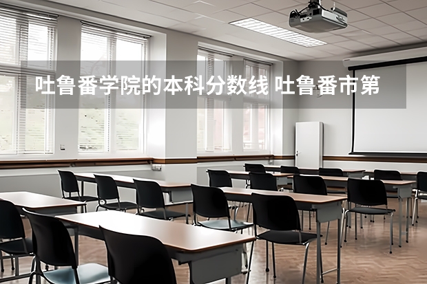 吐鲁番学院的本科分数线 吐鲁番市第一中学分数线