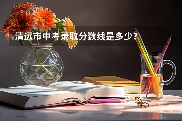 清远市中考录取分数线是多少？