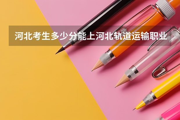 河北考生多少分能上河北轨道运输职业技术学院