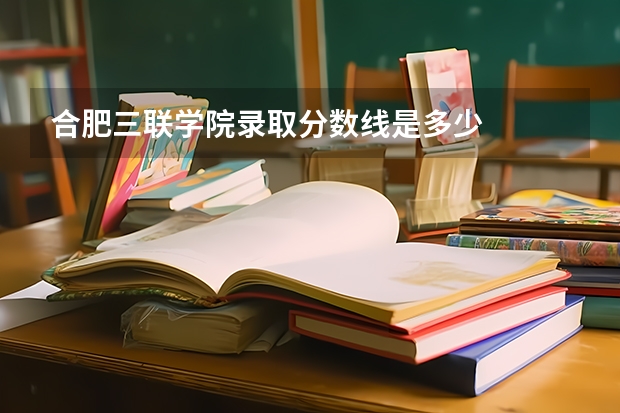 合肥三联学院录取分数线是多少