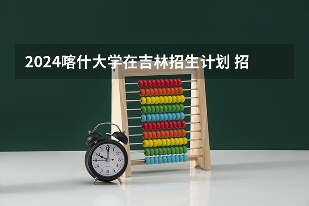 2024喀什大学在吉林招生计划 招生人数