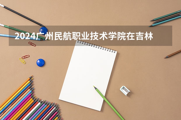 2024广州民航职业技术学院在吉林招生计划 招生人数