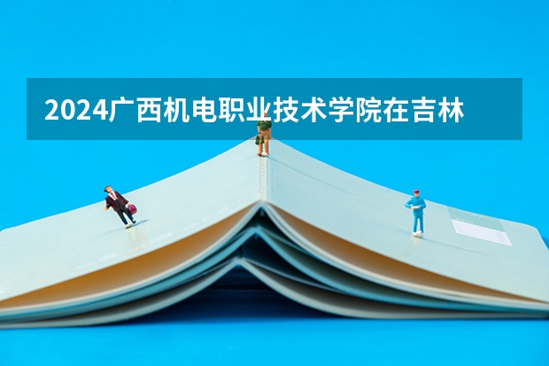 2024广西机电职业技术学院在吉林招生计划 招生人数