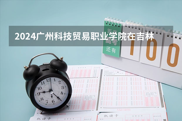 2024广州科技贸易职业学院在吉林招生计划 招生人数