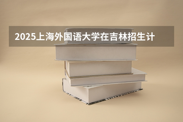 2025上海外国语大学在吉林招生计划 招生人数预测