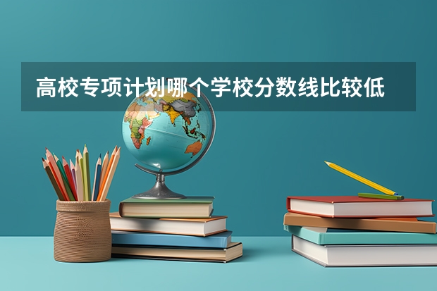 高校专项计划哪个学校分数线比较低