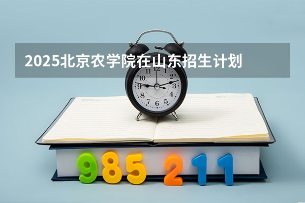 2025北京农学院在山东招生计划 招生人数预测
