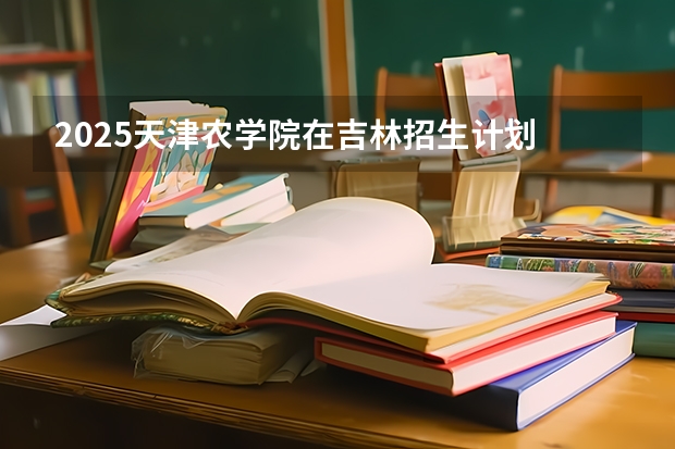 2025天津农学院在吉林招生计划 招生人数预测