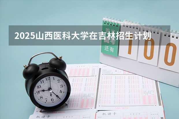 2025山西医科大学在吉林招生计划 招生人数预测