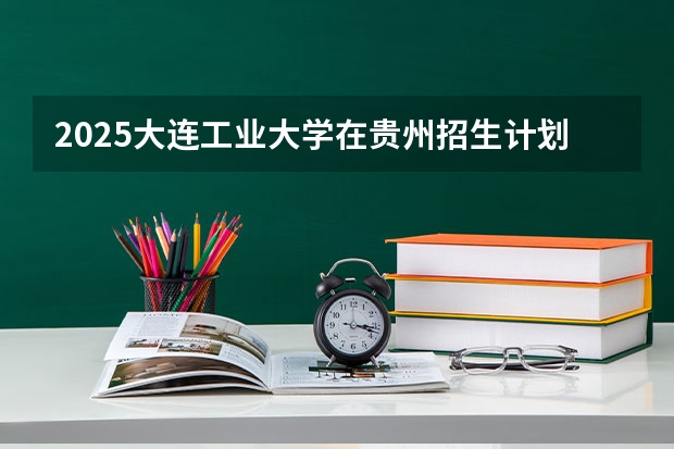 2025大连工业大学在贵州招生计划 招生人数预测