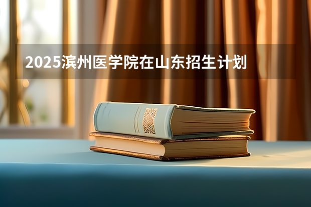 2025滨州医学院在山东招生计划 招生人数预测
