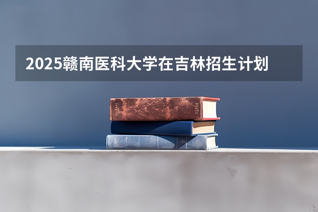 2025赣南医科大学在吉林招生计划 招生人数预测