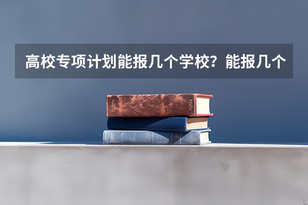 高校专项计划能报几个学校？能报几个志愿？能报几个专业？ 高校专项计划可以报几所学校
