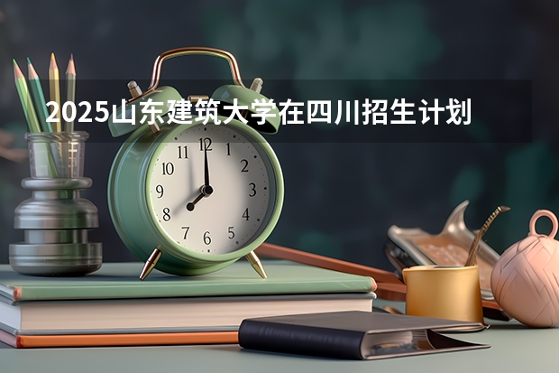 2025山东建筑大学在四川招生计划 招生人数预测