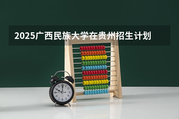 2025广西民族大学在贵州招生计划 招生人数预测