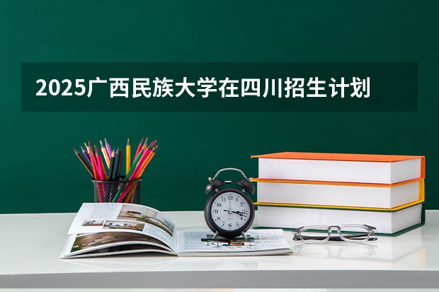 2025广西民族大学在四川招生计划 招生人数预测
