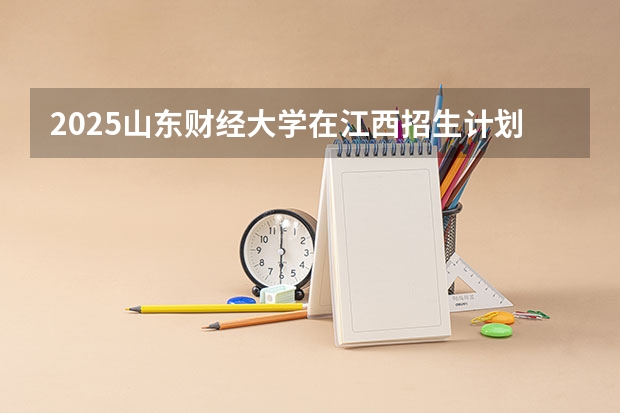 2025山东财经大学在江西招生计划 招生人数预测