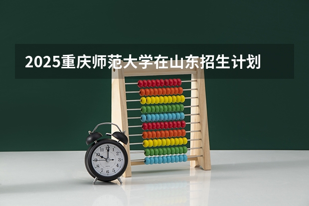 2025重庆师范大学在山东招生计划 招生人数预测