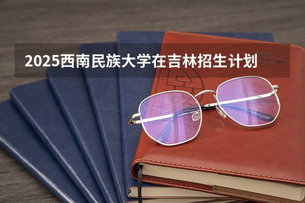 2025西南民族大学在吉林招生计划 招生人数预测