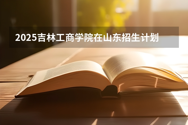 2025吉林工商学院在山东招生计划 招生人数预测