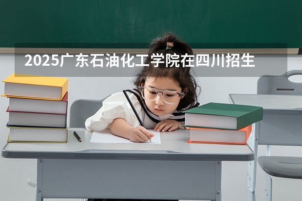 2025广东石油化工学院在四川招生计划 招生人数预测