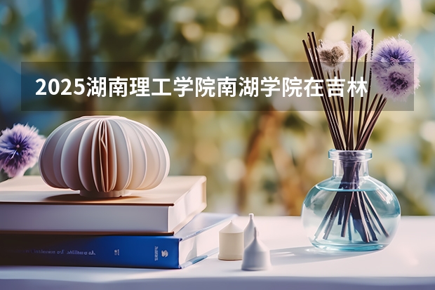 2025湖南理工学院南湖学院在吉林招生计划 招生人数预测