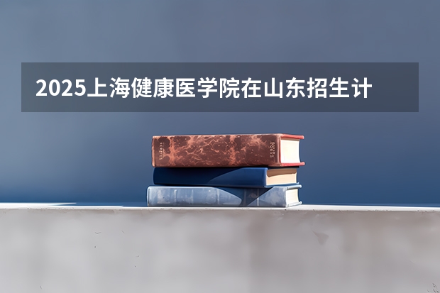 2025上海健康医学院在山东招生计划 招生人数预测
