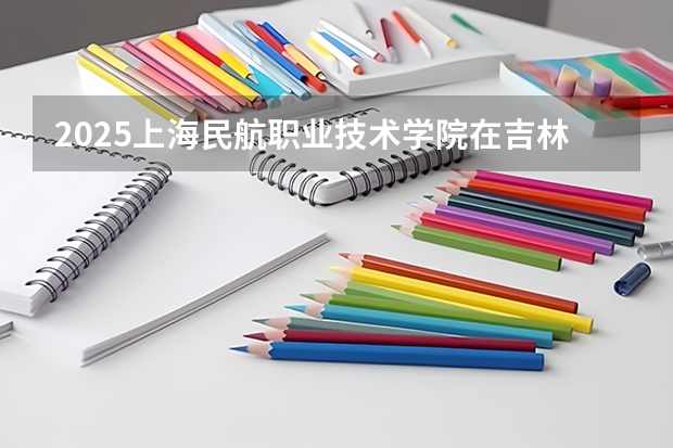 2025上海民航职业技术学院在吉林招生计划 招生人数预测