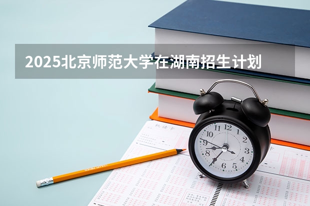 2025北京师范大学在湖南招生计划 招生人数预测
