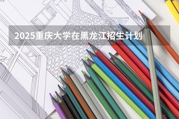 2025重庆大学在黑龙江招生计划 招生人数预测