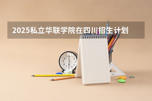 2025私立华联学院在四川招生计划 招生人数预测