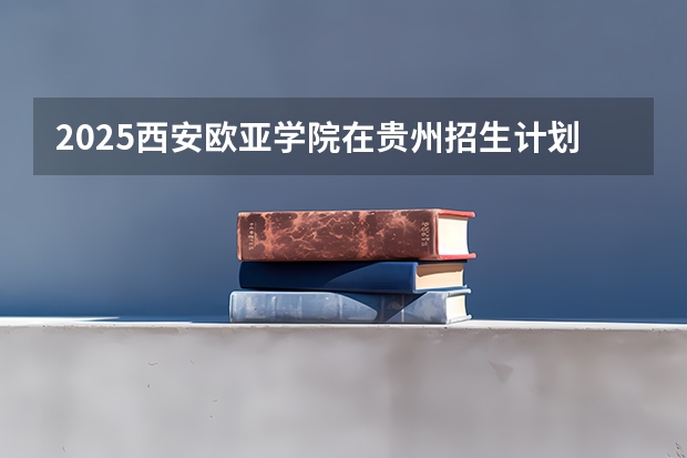 2025西安欧亚学院在贵州招生计划 招生人数预测