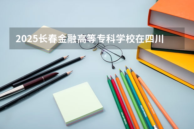 2025长春金融高等专科学校在四川招生计划 招生人数预测