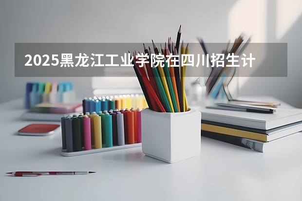 2025黑龙江工业学院在四川招生计划 招生人数预测