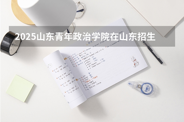 2025山东青年政治学院在山东招生计划 招生人数预测