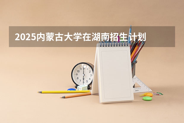 2025内蒙古大学在湖南招生计划 招生人数预测