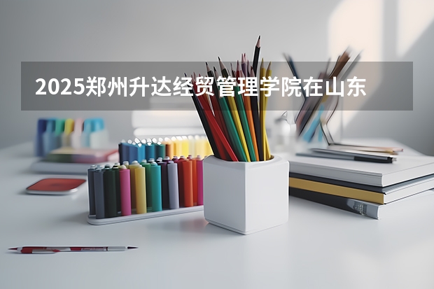 2025郑州升达经贸管理学院在山东招生计划 招生人数预测
