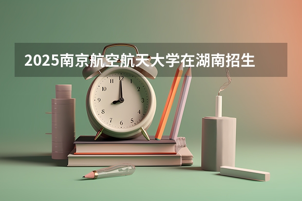 2025南京航空航天大学在湖南招生计划 招生人数预测