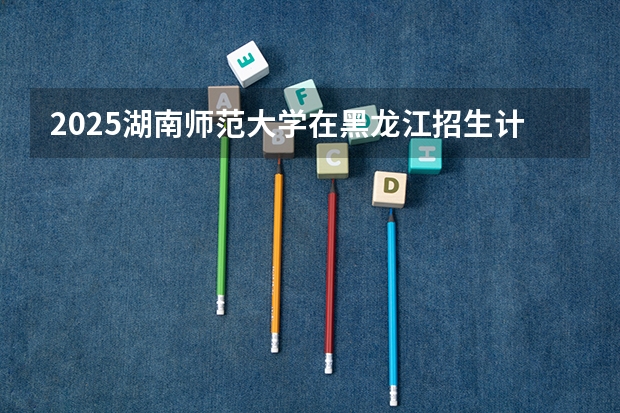 2025湖南师范大学在黑龙江招生计划 招生人数预测