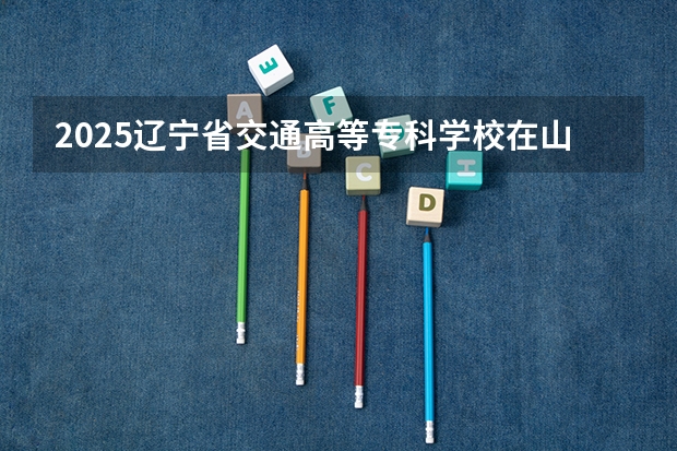 2025辽宁省交通高等专科学校在山东招生计划 招生人数预测