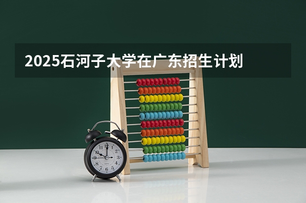 2025石河子大学在广东招生计划 招生人数预测