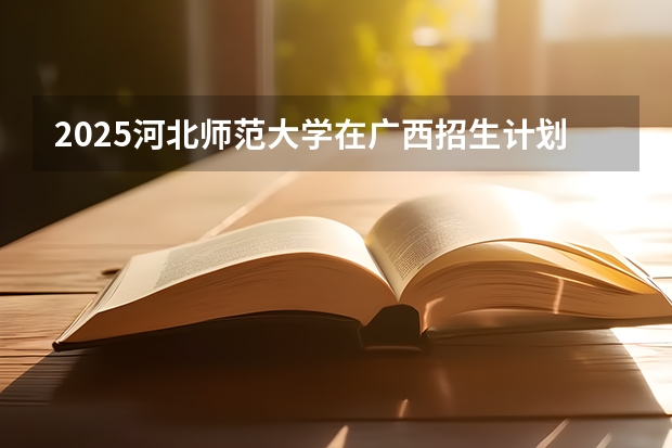 2025河北师范大学在广西招生计划 招生人数预测