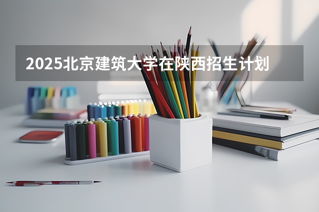2025北京建筑大学在陕西招生计划 招生人数预测
