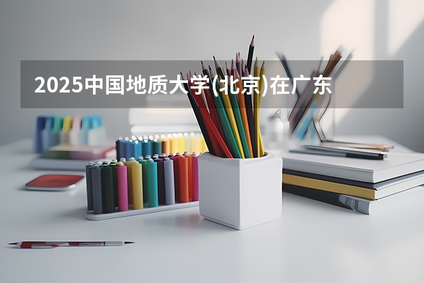 2025中国地质大学(北京)在广东招生计划 招生人数预测