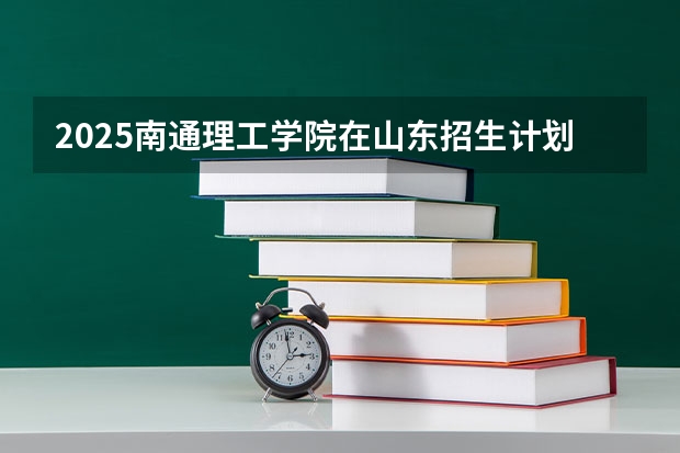 2025南通理工学院在山东招生计划 招生人数预测